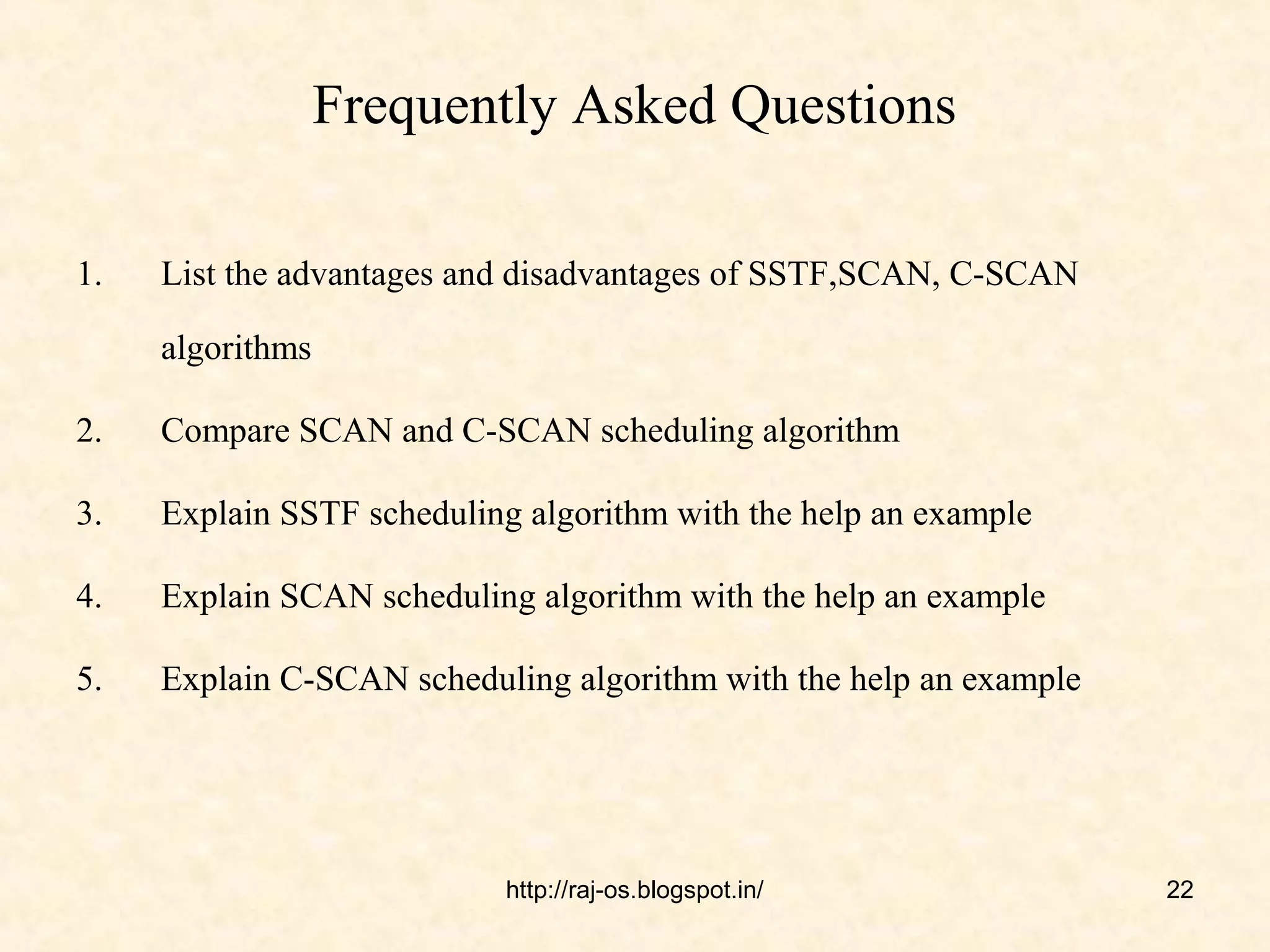 Frequently Asked Questions

1.   List the advantages and disadvantages of SSTF,SCAN, C-SCAN

     algorithms

2.   Compare SCAN and C-SCAN scheduling algorithm

3.   Explain SSTF scheduling algorithm with the help an example

4.   Explain SCAN scheduling algorithm with the help an example

5.   Explain C-SCAN scheduling algorithm with the help an example




                           http://raj-os.blogspot.in/               22
 