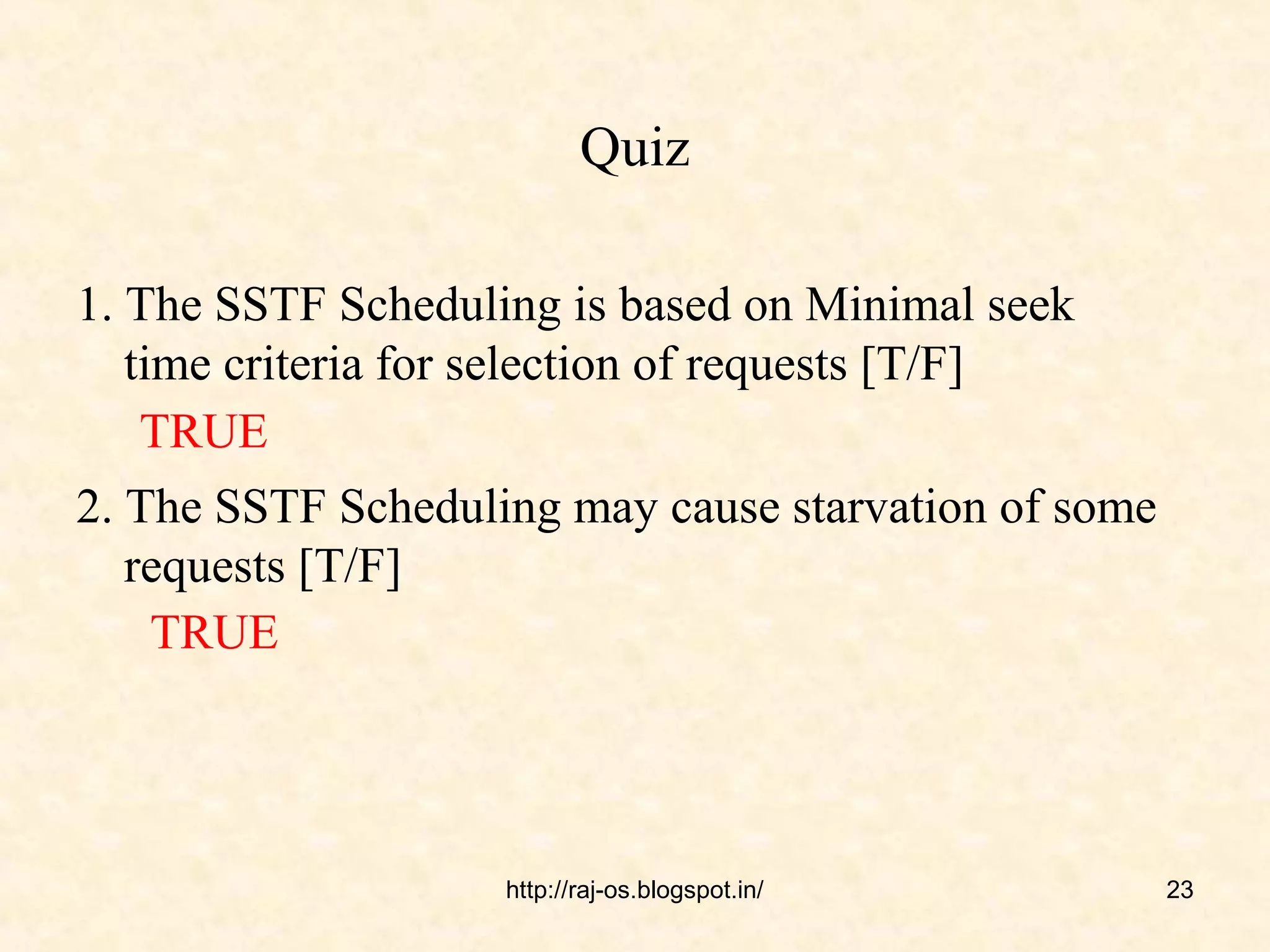 Quiz

1. The SSTF Scheduling is based on Minimal seek
   time criteria for selection of requests [T/F]
    TRUE
2. The SSTF Scheduling may cause starvation of some
   requests [T/F]
    TRUE




                    http://raj-os.blogspot.in/        23
 