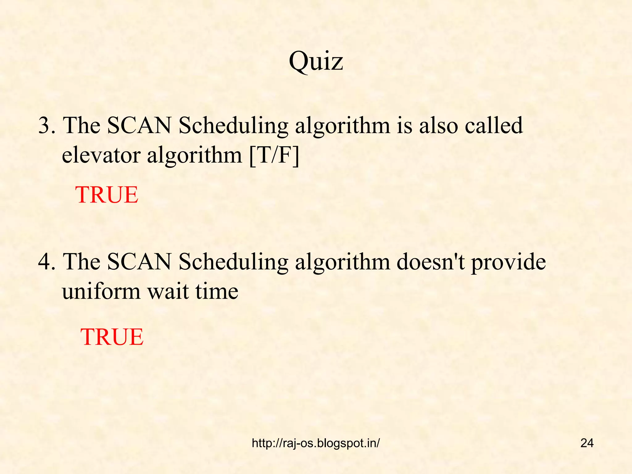 Quiz

3. The SCAN Scheduling algorithm is also called
   elevator algorithm [T/F]
   TRUE

4. The SCAN Scheduling algorithm doesn't provide
   uniform wait time
    TRUE



                    http://raj-os.blogspot.in/     24
 
