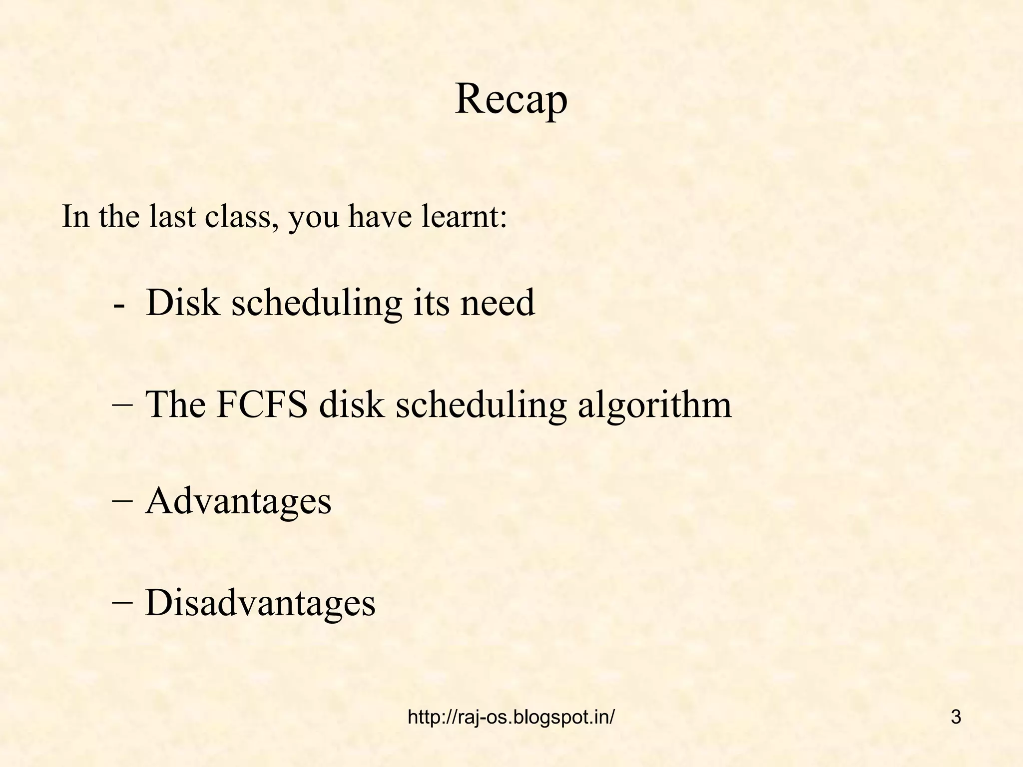 Recap

In the last class, you have learnt:

    - Disk scheduling its need

    – The FCFS disk scheduling algorithm

    – Advantages

    – Disadvantages

                           http://raj-os.blogspot.in/   3
 