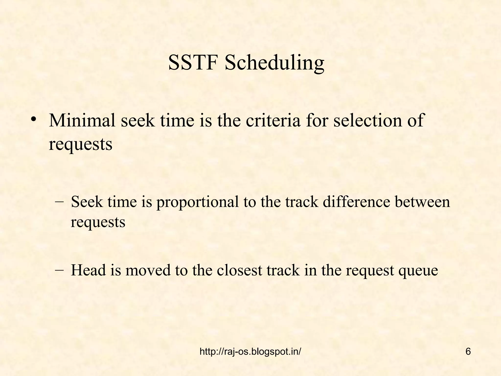 SSTF Scheduling

• Minimal seek time is the criteria for selection of
  requests

   – Seek time is proportional to the track difference between
     requests

   – Head is moved to the closest track in the request queue



                        http://raj-os.blogspot.in/               6
 