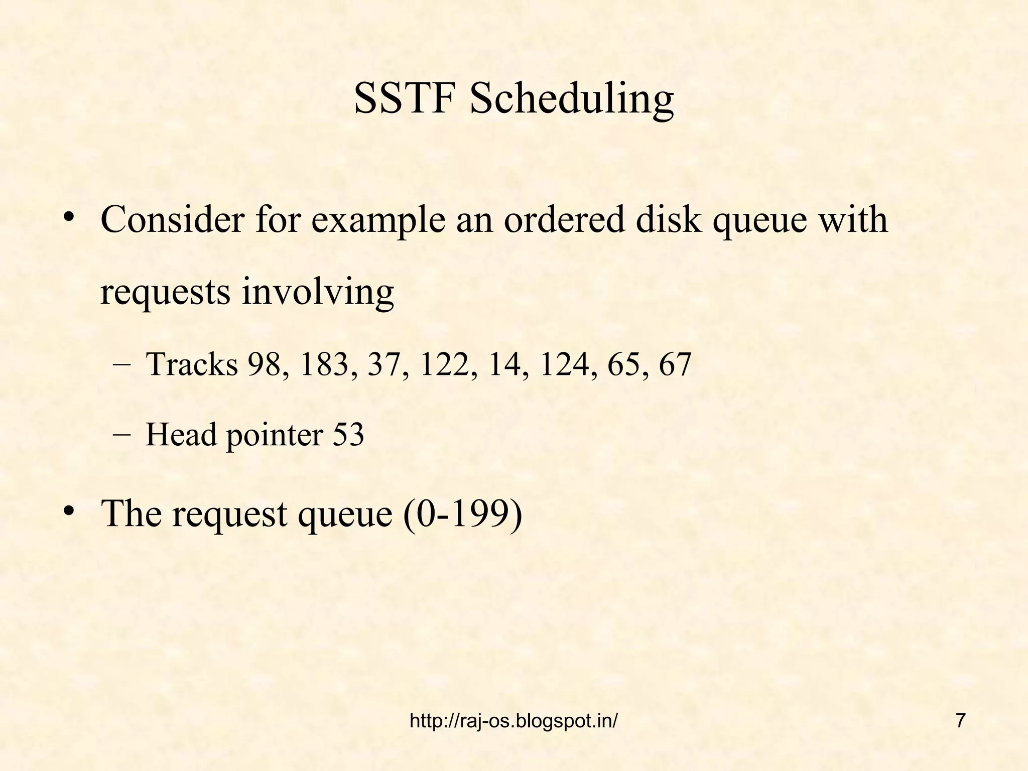 SSTF Scheduling

• Consider for example an ordered disk queue with
  requests involving
   – Tracks 98, 183, 37, 122, 14, 124, 65, 67

   – Head pointer 53

• The request queue (0-199)




                        http://raj-os.blogspot.in/   7
 
