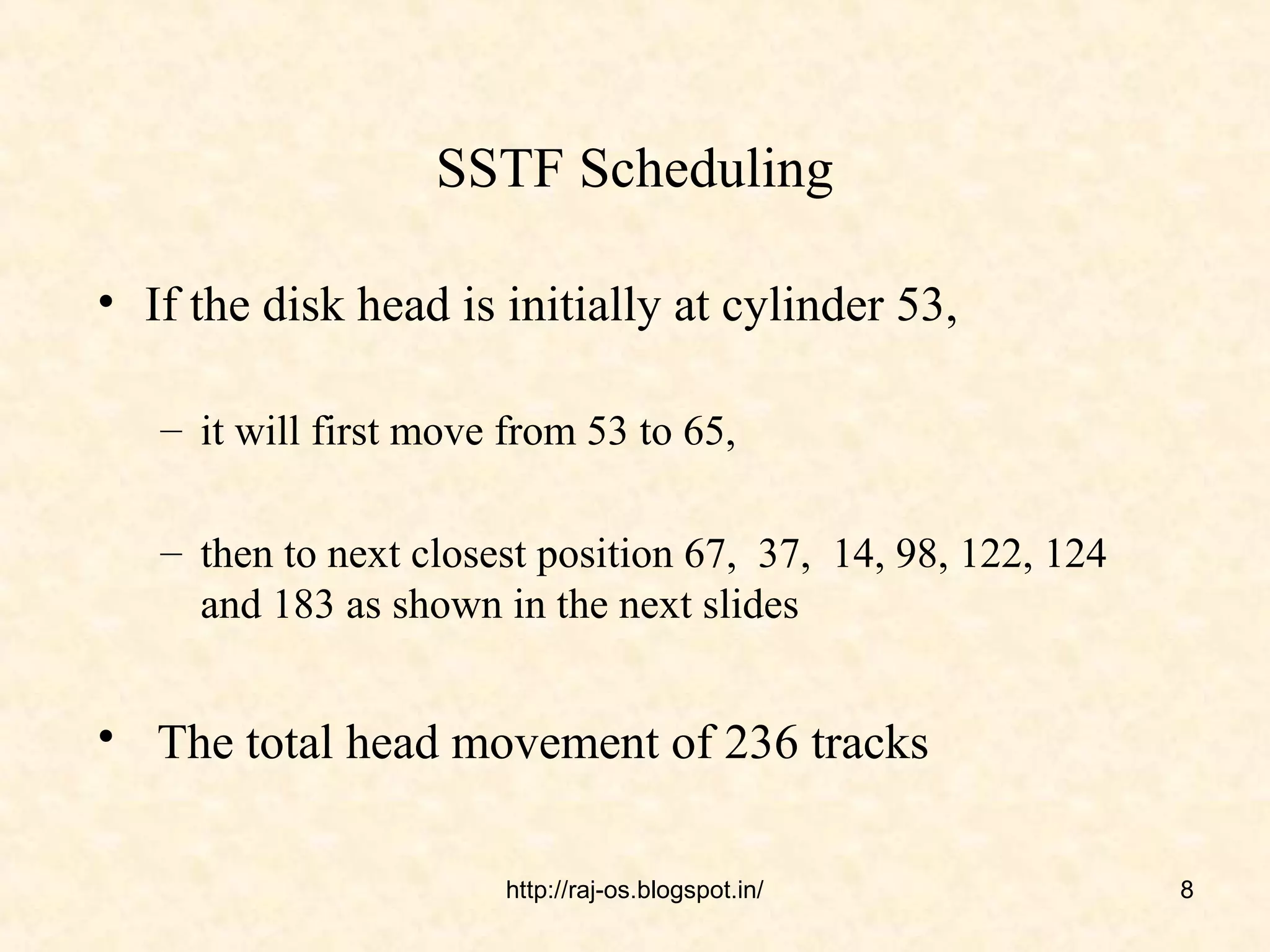 SSTF Scheduling

• If the disk head is initially at cylinder 53,

   – it will first move from 53 to 65,

   – then to next closest position 67, 37, 14, 98, 122, 124
     and 183 as shown in the next slides


• The total head movement of 236 tracks

                        http://raj-os.blogspot.in/            8
 