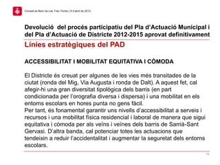 13
Consell de Barri de Les Tres Torres | 8 d’abril de 2013
ACCESSIBILITAT I MOBILITAT EQUITATIVA I CÒMODA
El Districte és creuat per algunes de les vies més transitades de la
ciutat (ronda del Mig, Via Augusta i ronda de Dalt). A aquest fet, cal
afegir-hi una gran diversitat tipològica dels barris (en part
condicionada per l’orografia diversa i dispersa) i una mobilitat en els
entorns escolars en hores punta no gens fàcil.
Per tant, és fonamental garantir uns nivells d’accessibilitat a serveis i
recursos i una mobilitat física residencial i laboral de manera que sigui
equitativa i còmoda per als veïns i veïnes dels barris de Sarrià-Sant
Gervasi. D’altra banda, cal potenciar totes les actuacions que
tendeixin a reduir l’accidentalitat i augmentar la seguretat dels entorns
escolars.
Línies estratègiques del PAD
Devolució del procés participatiu del Pla d’Actuació Municipal i
del Pla d’Actuació de Districte 2012-2015 aprovat definitivament
 