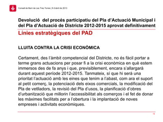 15
Consell de Barri de Les Tres Torres | 8 d’abril de 2013
LLUITA CONTRA LA CRISI ECONÒMICA
Certament, des l’àmbit competencial del Districte, no és fàcil portar a
terme grans actuacions per posar fi a la crisi econòmica en què estem
immersos des de fa anys i que, previsiblement, encara s’allargarà
durant aquest període 2012-2015. Tanmateix, sí que hi serà una
prioritat l’actuació amb les eines que tenim a l’abast, com ara el suport
al petit comerç, la potenciació dels eixos comercials, la modificació del
Pla de vetlladors, la revisió del Pla d’usos, la planificació d’obres
d’urbanització que millorin l’accessibilitat als comerços i el fet de donar
les màximes facilitats per a l’obertura i la implantació de noves
empreses i activitats econòmiques.
Línies estratègiques del PAD
Devolució del procés participatiu del Pla d’Actuació Municipal i
del Pla d’Actuació de Districte 2012-2015 aprovat definitivament
 