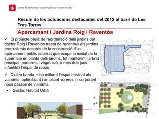 Resum de les actuacions destacades del 2012 al barri de Les
Tres Torres
21
Consell de Barri de Sant Gervasi-Galvany | 10 d’abril de 2013
Aparcament i Jardins Roig i Raventós
 El projecte bàsic de reordenació dels jardins del
doctor Roig i Raventós tracta de recontruir els jardins
preexistents després de la construcció d’un
aparcament públic soterrat que ocupa la meitat de la
superfície en planta dels jardins, tot mantenint l’arbrat
principal, parterres i vegetació, a més dels jocs
infantils i l’espai de repós.
 D’altra banda, s’ha millorat l’espai destinat als
vianants, optimitzant i ampliant voreres i incorporant
nous passos de vianants.
• Gestió: Hàbitat Urbà
 