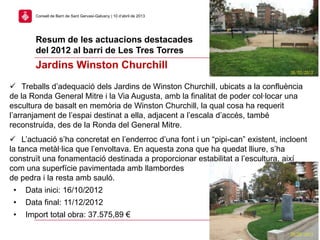 Resum de les actuacions destacades
del 2012 al barri de Les Tres Torres
26
Consell de Barri de Sant Gervasi-Galvany | 10 d’abril de 2013
Jardins Winston Churchill
 Treballs d’adequació dels Jardins de Winston Churchill, ubicats a la confluència
de la Ronda General Mitre i la Via Augusta, amb la finalitat de poder col·locar una
escultura de basalt en memòria de Winston Churchill, la qual cosa ha requerit
l’arranjament de l’espai destinat a ella, adjacent a l’escala d’accés, també
reconstruida, des de la Ronda del General Mitre.
 L’actuació s’ha concretat en l’enderroc d’una font i un “pipi-can” existent, incloent
la tanca metàl·lica que l’envoltava. En aquesta zona que ha quedat lliure, s’ha
construït una fonamentació destinada a proporcionar estabilitat a l’escultura, així
com una superfície pavimentada amb llambordes
de pedra i la resta amb sauló.
• Data inici: 16/10/2012
• Data final: 11/12/2012
• Import total obra: 37.575,89 €
 