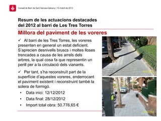 Resum de les actuacions destacades
del 2012 al barri de Les Tres Torres
27
Consell de Barri de Sant Gervasi-Galvany | 10 d’abril de 2013
Millora del paviment de les voreres
 Al barri de les Tres Torres, les voreres
presenten en general un estat deficient.
S’aprecien desnivells bruscs i moltes lloses
trencades a causa de les arrels dels
arbres, la qual cosa fa que representin un
perill per a la circulació dels vianants.
 Per tant, s’ha reconstruït part de la
superfície d’aquestes voreres, enderrocant
el paviment existent i reconstruint també la
solera de formigó.
• Data inici: 12/12/2012
• Data final: 28/12/2012
• Import total obra: 50.776,65 €
 