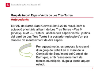 Grup de treball Espais Verds de Les Tres Torres
36
Consell de Barri de Les Tres Torres | 8 d’abril de 2013
Antecedents
El PAD de Sarrià-Sant Gervasi 2012-2015 recull, com a
actuació prioritària al barri de Les Tres Torres –Part V
(annex)- punt 9–, l’estudi i anàlisi dels espais verds i jardins
del barri de Les Tres Torres i la posterior redacció d’un pla
d’usos i de manteniment de dits espais.
Per aquest motiu, es proposa la creació
d’un grup de treball en el marc de la
Comissió de Seguiment del Consell de
Barri que, amb l’assessorament de
tècnics municipals, dugui a terme aquest
estudi.
 