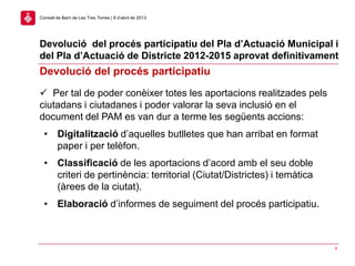 Devolució del procés participatiu del Pla d’Actuació Municipal i
del Pla d’Actuació de Districte 2012-2015 aprovat definitivament
8
Consell de Barri de Les Tres Torres | 8 d’abril de 2013
Devolució del procés participatiu
 Per tal de poder conèixer totes les aportacions realitzades pels
ciutadans i ciutadanes i poder valorar la seva inclusió en el
document del PAM es van dur a terme les següents accions:
• Digitalització d’aquelles butlletes que han arribat en format
paper i per telèfon.
• Classificació de les aportacions d’acord amb el seu doble
criteri de pertinència: territorial (Ciutat/Districtes) i temàtica
(àrees de la ciutat).
• Elaboració d’informes de seguiment del procés participatiu.
 