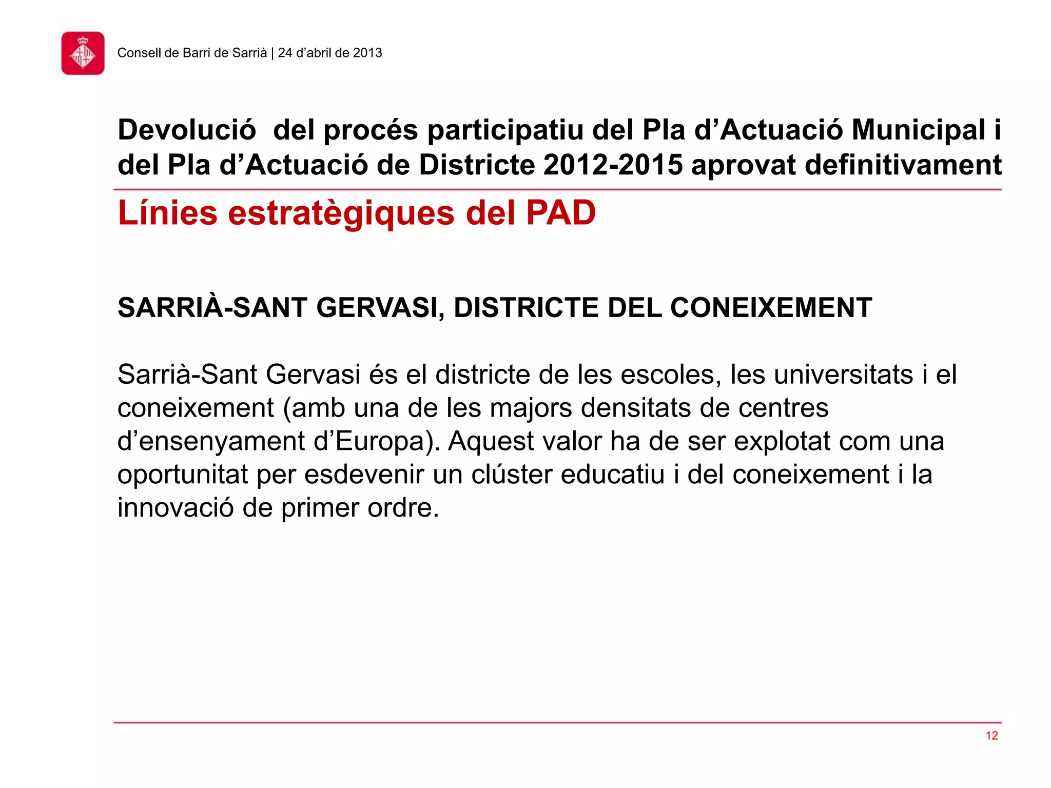 12
Consell de Barri de Sarrià | 24 d’abril de 2013
Línies estratègiques del PAD
SARRIÀ-SANT GERVASI, DISTRICTE DEL CONEIXEMENT
Sarrià-Sant Gervasi és el districte de les escoles, les universitats i el
coneixement (amb una de les majors densitats de centres
d’ensenyament d’Europa). Aquest valor ha de ser explotat com una
oportunitat per esdevenir un clúster educatiu i del coneixement i la
innovació de primer ordre.
Devolució del procés participatiu del Pla d’Actuació Municipal i
del Pla d’Actuació de Districte 2012-2015 aprovat definitivament
 