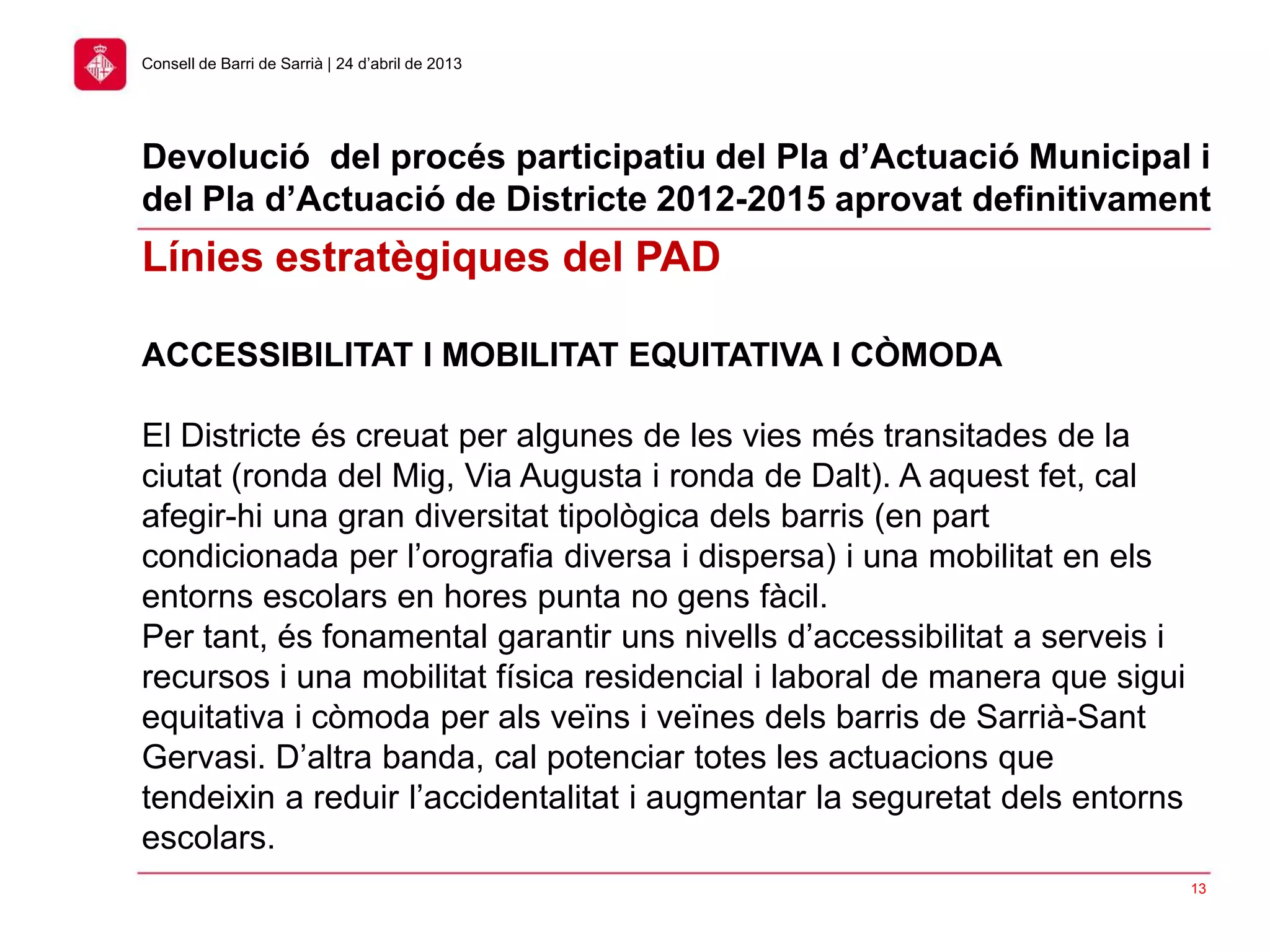 13
Consell de Barri de Sarrià | 24 d’abril de 2013
ACCESSIBILITAT I MOBILITAT EQUITATIVA I CÒMODA
El Districte és creuat per algunes de les vies més transitades de la
ciutat (ronda del Mig, Via Augusta i ronda de Dalt). A aquest fet, cal
afegir-hi una gran diversitat tipològica dels barris (en part
condicionada per l’orografia diversa i dispersa) i una mobilitat en els
entorns escolars en hores punta no gens fàcil.
Per tant, és fonamental garantir uns nivells d’accessibilitat a serveis i
recursos i una mobilitat física residencial i laboral de manera que sigui
equitativa i còmoda per als veïns i veïnes dels barris de Sarrià-Sant
Gervasi. D’altra banda, cal potenciar totes les actuacions que
tendeixin a reduir l’accidentalitat i augmentar la seguretat dels entorns
escolars.
Línies estratègiques del PAD
Devolució del procés participatiu del Pla d’Actuació Municipal i
del Pla d’Actuació de Districte 2012-2015 aprovat definitivament
 