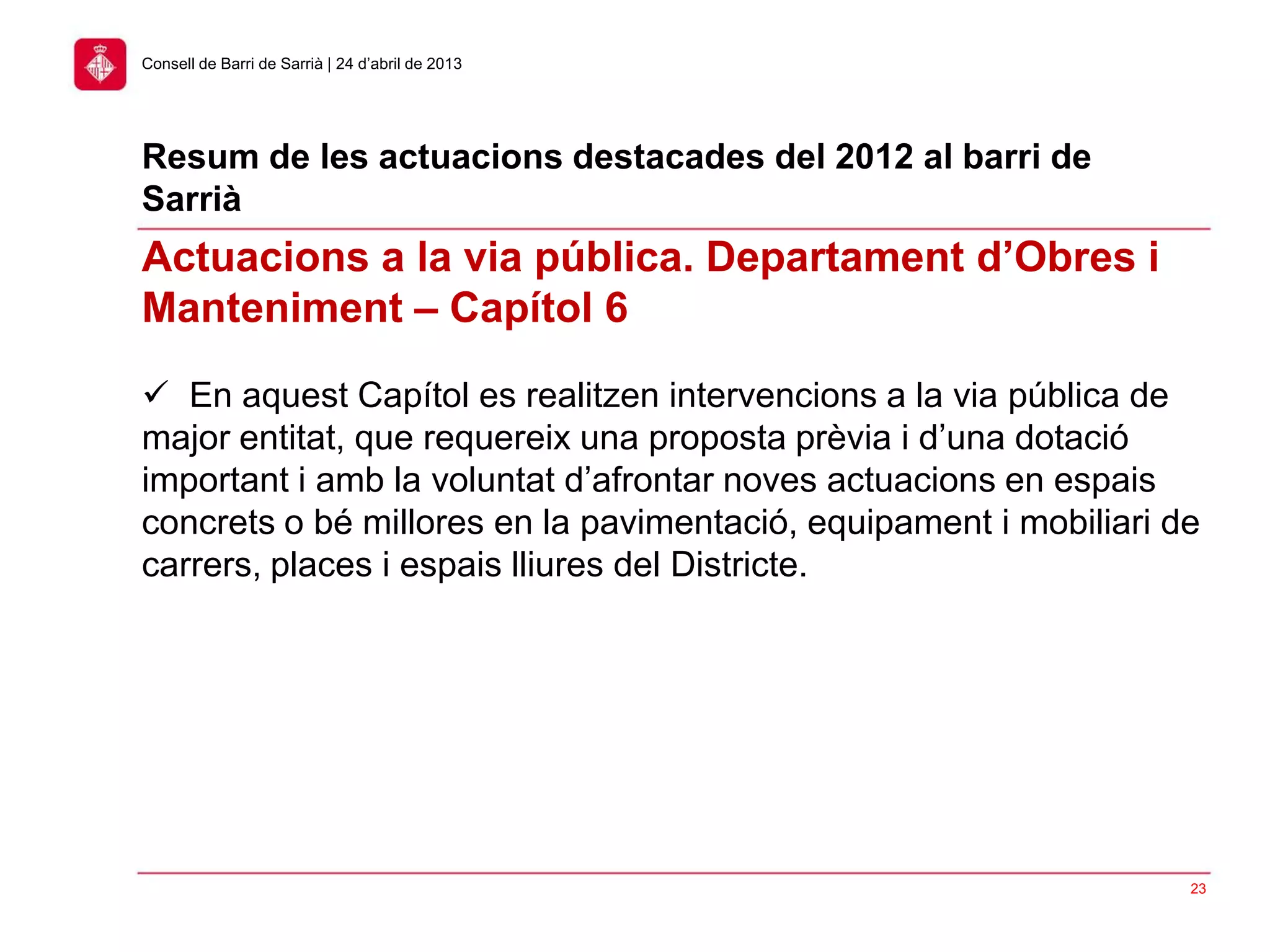 23
Consell de Barri de Sarrià | 24 d’abril de 2013
Actuacions a la via pública. Departament d’Obres i
Manteniment – Capítol 6
 En aquest Capítol es realitzen intervencions a la via pública de
major entitat, que requereix una proposta prèvia i d’una dotació
important i amb la voluntat d’afrontar noves actuacions en espais
concrets o bé millores en la pavimentació, equipament i mobiliari de
carrers, places i espais lliures del Districte.
Resum de les actuacions destacades del 2012 al barri de
Sarrià
 