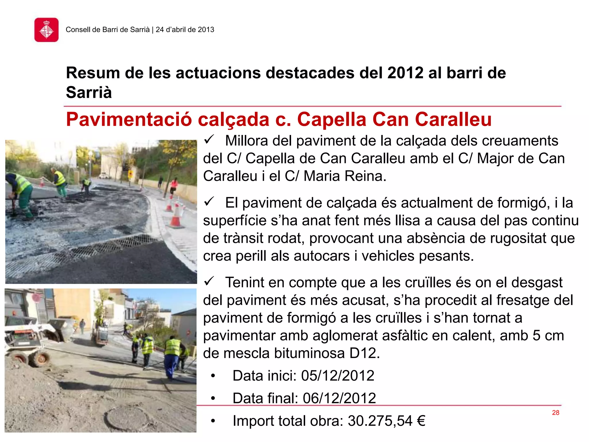 Resum de les actuacions destacades del 2012 al barri de
Sarrià
28
Consell de Barri de Sarrià | 24 d’abril de 2013
Pavimentació calçada c. Capella Can Caralleu
 Millora del paviment de la calçada dels creuaments
del C/ Capella de Can Caralleu amb el C/ Major de Can
Caralleu i el C/ Maria Reina.
 El paviment de calçada és actualment de formigó, i la
superfície s’ha anat fent més llisa a causa del pas continu
de trànsit rodat, provocant una absència de rugositat que
crea perill als autocars i vehicles pesants.
 Tenint en compte que a les cruïlles és on el desgast
del paviment és més acusat, s’ha procedit al fresatge del
paviment de formigó a les cruïlles i s’han tornat a
pavimentar amb aglomerat asfàltic en calent, amb 5 cm
de mescla bituminosa D12.
• Data inici: 05/12/2012
• Data final: 06/12/2012
• Import total obra: 30.275,54 €
 