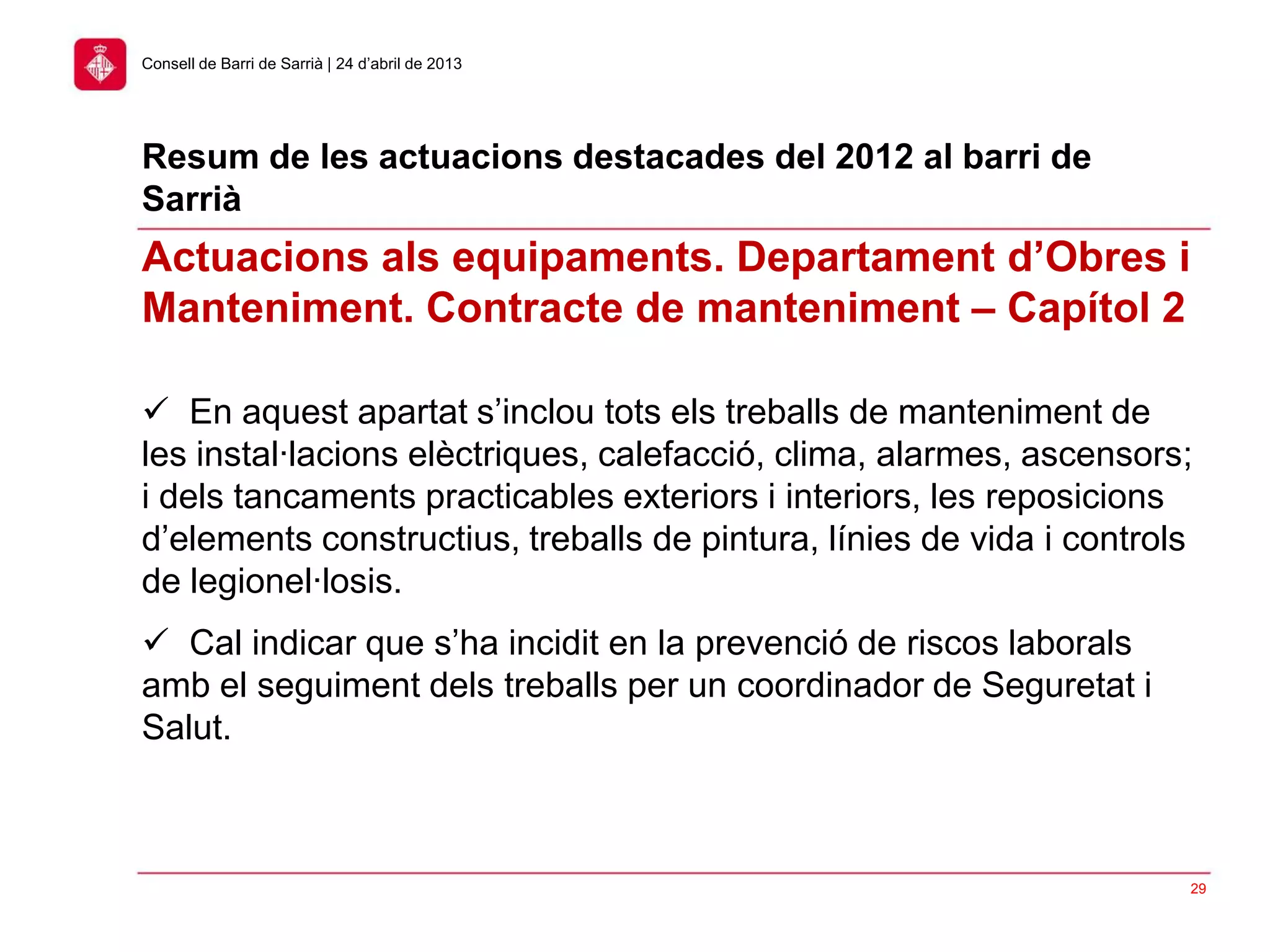 29
Consell de Barri de Sarrià | 24 d’abril de 2013
 En aquest apartat s’inclou tots els treballs de manteniment de
les instal·lacions elèctriques, calefacció, clima, alarmes, ascensors;
i dels tancaments practicables exteriors i interiors, les reposicions
d’elements constructius, treballs de pintura, línies de vida i controls
de legionel·losis.
 Cal indicar que s’ha incidit en la prevenció de riscos laborals
amb el seguiment dels treballs per un coordinador de Seguretat i
Salut.
Actuacions als equipaments. Departament d’Obres i
Manteniment. Contracte de manteniment – Capítol 2
Resum de les actuacions destacades del 2012 al barri de
Sarrià
 