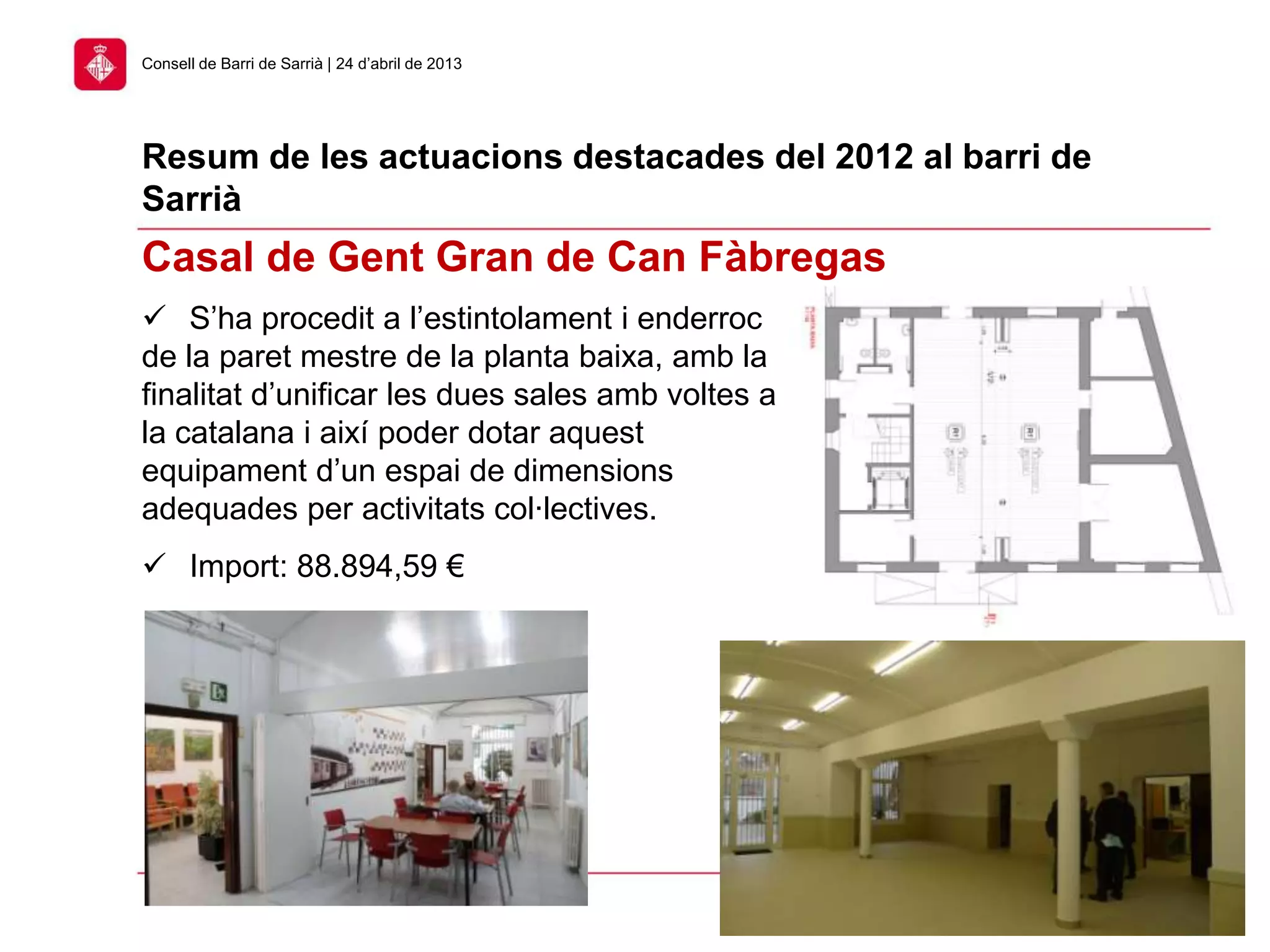 32
Consell de Barri de Sarrià | 24 d’abril de 2013
Casal de Gent Gran de Can Fàbregas
Resum de les actuacions destacades del 2012 al barri de
Sarrià
 S’ha procedit a l’estintolament i enderroc
de la paret mestre de la planta baixa, amb la
finalitat d’unificar les dues sales amb voltes a
la catalana i així poder dotar aquest
equipament d’un espai de dimensions
adequades per activitats col·lectives.
 Import: 88.894,59 €
 