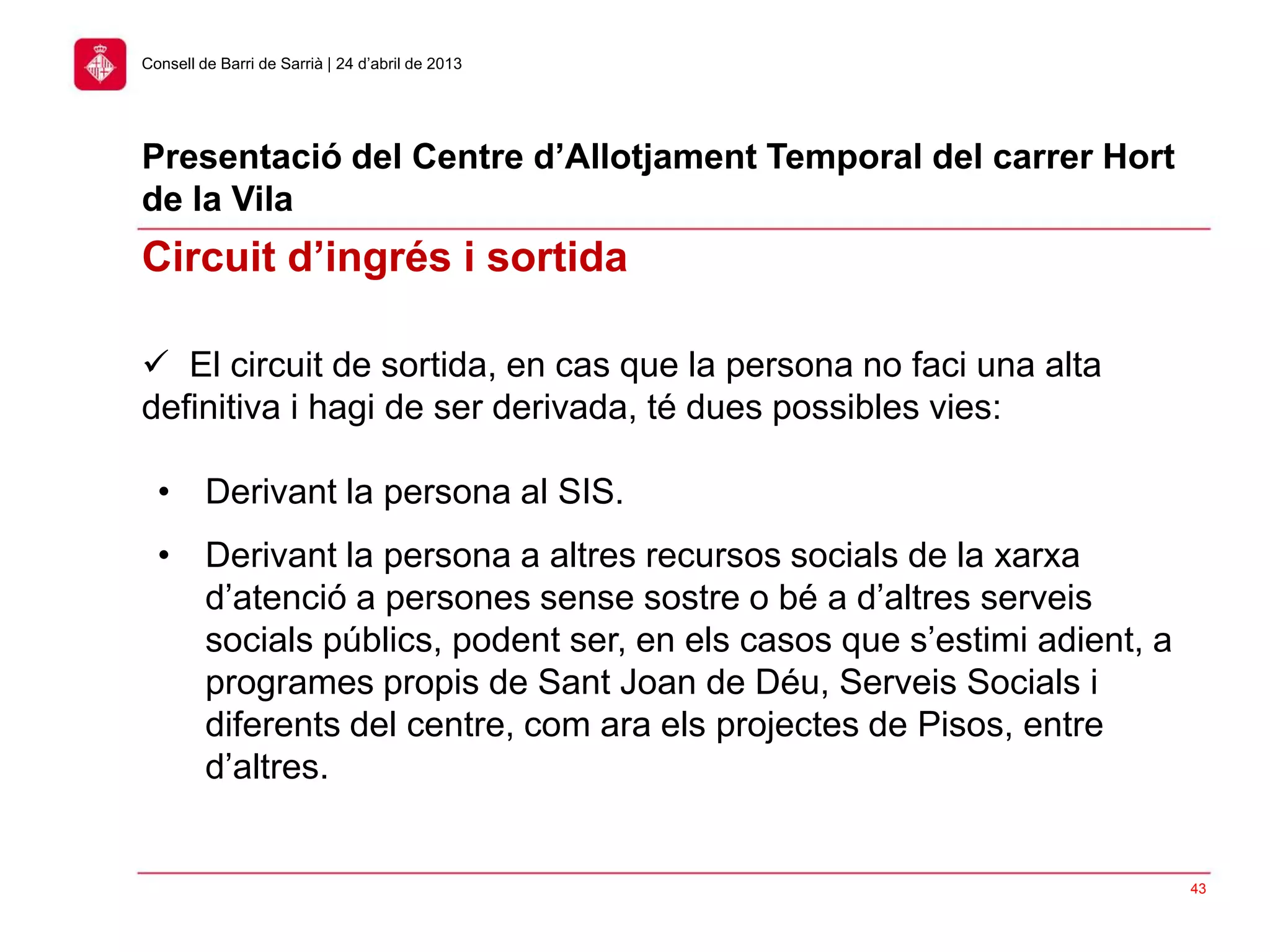 43
Consell de Barri de Sarrià | 24 d’abril de 2013
Presentació del Centre d’Allotjament Temporal del carrer Hort
de la Vila
 El circuit de sortida, en cas que la persona no faci una alta
definitiva i hagi de ser derivada, té dues possibles vies:
• Derivant la persona al SIS.
• Derivant la persona a altres recursos socials de la xarxa
d’atenció a persones sense sostre o bé a d’altres serveis
socials públics, podent ser, en els casos que s’estimi adient, a
programes propis de Sant Joan de Déu, Serveis Socials i
diferents del centre, com ara els projectes de Pisos, entre
d’altres.
Circuit d’ingrés i sortida
 