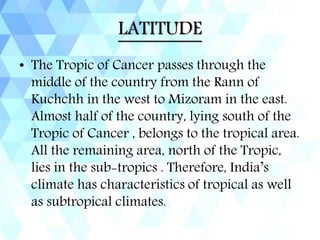 LATITUDE
• The Tropic of Cancer passes through the
middle of the country from the Rann of
Kuchchh in the west to Mizoram in the east.
Almost half of the country, lying south of the
Tropic of Cancer , belongs to the tropical area.
All the remaining area, north of the Tropic,
lies in the sub-tropics . Therefore, India’s
climate has characteristics of tropical as well
as subtropical climates.
 