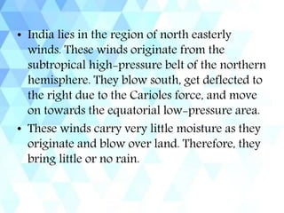 • India lies in the region of north easterly
winds. These winds originate from the
subtropical high-pressure belt of the northern
hemisphere. They blow south, get deflected to
the right due to the Carioles force, and move
on towards the equatorial low-pressure area.
• These winds carry very little moisture as they
originate and blow over land. Therefore, they
bring little or no rain.
 