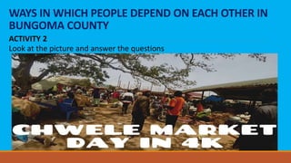 WAYS IN WHICH PEOPLE DEPEND ON EACH OTHER IN
BUNGOMA COUNTY
ACTIVITY 2
Look at the picture and answer the questions
 