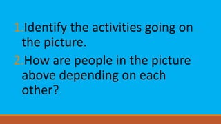 1.Identify the activities going on
the picture.
2.How are people in the picture
above depending on each
other?
 