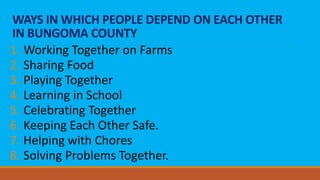 WAYS IN WHICH PEOPLE DEPEND ON EACH OTHER
IN BUNGOMA COUNTY
1. Working Together on Farms
2. Sharing Food
3. Playing Together
4. Learning in School
5. Celebrating Together
6. Keeping Each Other Safe.
7. Helping with Chores
8. Solving Problems Together.
 