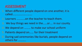 ASSESSMENT
1. When different people depend on one another, it is
called……………………….
2. Learners …………on the teacher to teach them.
3. We buy things we need in the……or…. in our county.
4. We depend on ……… to make our school uniform
5. Patients depend on…… for their treatment
6. During sad ceremonies like burials, people depend on
others for ………..
 