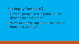 Key Inquiry Question(S)
1.How do people in Bungoma County
depend on each other?
2.Why should we support each other in
Bungoma County?
 