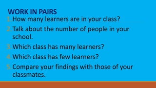 WORK IN PAIRS
1.How many learners are in your class?
2.Talk about the number of people in your
school.
3.Which class has many learners?
4.Which class has few learners?
5.Compare your findings with those of your
classmates.
 