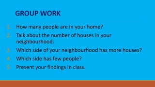 GROUP WORK
1. How many people are in your home?
2. Talk about the number of houses in your
neighbourhood.
3. Which side of your neighbourhood has more houses?
4. Which side has few people?
5. Present your findings in class.
 