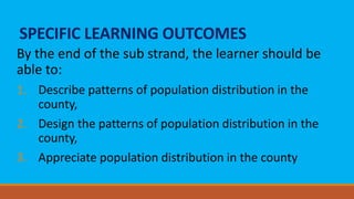SPECIFIC LEARNING OUTCOMES
By the end of the sub strand, the learner should be
able to:
1. Describe patterns of population distribution in the
county,
2. Design the patterns of population distribution in the
county,
3. Appreciate population distribution in the county
 