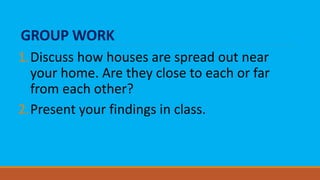 GROUP WORK
1.Discuss how houses are spread out near
your home. Are they close to each or far
from each other?
2.Present your findings in class.
 