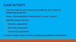 CLASS ACTIVITY
1. Use the map of your county provided by your teacher
following questions.
2. How is the population distributed in your county?
3. Identify areas that are:
a) Densely populated
b) Sparsely populated
c) Unevenly populated
4. Draw a map of your county showing population distribution.
 