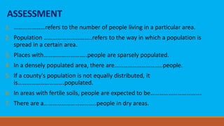 ASSESSMENT
1. …………………refers to the number of people living in a particular area.
2. Population …………………………..refers to the way in which a population is
spread in a certain area.
3. Places with………………………..people are sparsely populated.
4. In a densely populated area, there are…………………………..people.
5. If a county's population is not equally distributed, it
is………………………….populated.
6. In areas with fertile soils, people are expected to be…………………………….
7. There are a……………………………..people in dry areas.
 