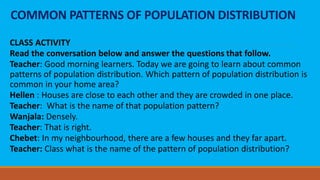 COMMON PATTERNS OF POPULATION DISTRIBUTION
CLASS ACTIVITY
Read the conversation below and answer the questions that follow.
Teacher: Good morning learners. Today we are going to learn about common
patterns of population distribution. Which pattern of population distribution is
common in your home area?
Hellen : Houses are close to each other and they are crowded in one place.
Teacher: What is the name of that population pattern?
Wanjala: Densely.
Teacher: That is right.
Chebet: In my neighbourhood, there are a few houses and they far apart.
Teacher: Class what is the name of the pattern of population distribution?
 