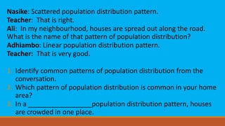 Nasike: Scattered population distribution pattern.
Teacher: That is right.
Ali: In my neighbourhood, houses are spread out along the road.
What is the name of that pattern of population distribution?
Adhiambo: Linear population distribution pattern.
Teacher: That is very good.
1. Identify common patterns of population distribution from the
conversation.
2. Which pattern of population distribution is common in your home
area?
3. In a _________________population distribution pattern, houses
are crowded in one place.
 