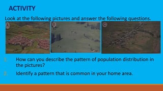 ACTIVITY
Look at the following pictures and answer the following questions.
1. How can you describe the pattern of population distribution in
the pictures?
2. Identify a pattern that is common in your home area.
 