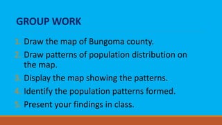 GROUP WORK
1. Draw the map of Bungoma county.
2. Draw patterns of population distribution on
the map.
3. Display the map showing the patterns.
4. Identify the population patterns formed.
5. Present your findings in class.
 