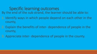 Specific learning outcomes
By the end of the sub strand, the learner should be able to:
1. Identify ways in which people depend on each other in the
county,
2. Explain the benefits of inter- dependence of people in the
county,
3. Appreciate inter- dependence of people in the county.
 