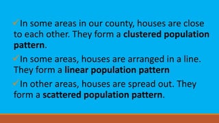 In some areas in our county, houses are close
to each other. They form a clustered population
pattern.
In some areas, houses are arranged in a line.
They form a linear population pattern
In other areas, houses are spread out. They
form a scattered population pattern.
 