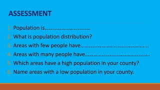 ASSESSMENT
1. Population is……………………………
2. What is population distribution?
3. Areas with few people have………………………………………....
4. Areas with many people have………………………………………..
5. Which areas have a high population in your county?
6. Name areas with a low population in your county.
 