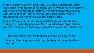 Mama Nasimiyu and Mama Juma are good neighbours. They
have been living together for many years. When Mama Nasimiyu
goes to the market on Saturdays, she leaves Nasimiyu to play
with Juma at their home. Mama Juma also sends Mama
Nasimiyu to the market to buy her some items.
Mama Nasimiyu and her family assist Mama Juma's family
during the harvesting season. Occasionally, Nasimiyu fetches
water from Mama Juma's well and picks firewood from her farm.
1. Talk about how the two families depend on each other.
2. Name other ways in which people depend on each other at
home.
 
