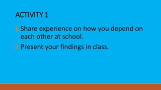 ACTIVITY 1
1.Share experience on how you depend on
each other at school.
2.Present your findings in class.
 