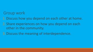 Group work
1.Discuss how you depend on each other at home.
2.Share experiences on how you depend on each
other in the community.
3.Discuss the meaning of interdependence.
 