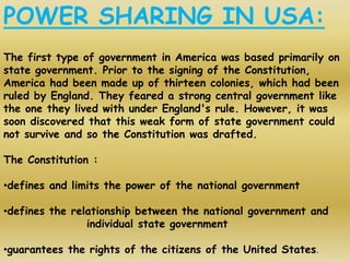POWER SHARING IN USA:
The first type of government in America was based primarily on
state government. Prior to the signing of the Constitution,
America had been made up of thirteen colonies, which had been
ruled by England. They feared a strong central government like
the one they lived with under England's rule. However, it was
soon discovered that this weak form of state government could
not survive and so the Constitution was drafted.
The Constitution :
•defines and limits the power of the national government
•defines the relationship between the national government and
individual state government
•guarantees the rights of the citizens of the United States.
 