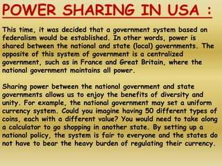 POWER SHARING IN USA :
This time, it was decided that a government system based on
federalism would be established. In other words, power is
shared between the national and state (local) governments. The
opposite of this system of government is a centralized
government, such as in France and Great Britain, where the
national government maintains all power.
Sharing power between the national government and state
governments allows us to enjoy the benefits of diversity and
unity. For example, the national government may set a uniform
currency system. Could you imagine having 50 different types of
coins, each with a different value? You would need to take along
a calculator to go shopping in another state. By setting up a
national policy, the system is fair to everyone and the states do
not have to bear the heavy burden of regulating their currency.
 