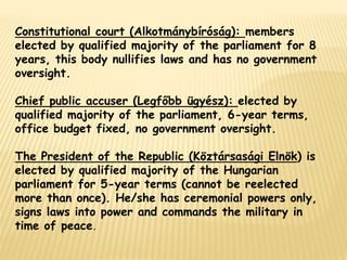 Constitutional court (Alkotmánybíróság): members
elected by qualified majority of the parliament for 8
years, this body nullifies laws and has no government
oversight.
Chief public accuser (Legfőbb ügyész): elected by
qualified majority of the parliament, 6-year terms,
office budget fixed, no government oversight.
The President of the Republic (Köztársasági Elnök) is
elected by qualified majority of the Hungarian
parliament for 5-year terms (cannot be reelected
more than once). He/she has ceremonial powers only,
signs laws into power and commands the military in
time of peace.
 