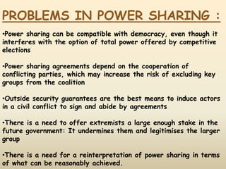 PROBLEMS IN POWER SHARING :
•Power sharing can be compatible with democracy, even though it
interferes with the option of total power offered by competitive
elections
•Power sharing agreements depend on the cooperation of
conflicting parties, which may increase the risk of excluding key
groups from the coalition
•Outside security guarantees are the best means to induce actors
in a civil conflict to sign and abide by agreements
•There is a need to offer extremists a large enough stake in the
future government: It undermines them and legitimises the larger
group
•There is a need for a reinterpretation of power sharing in terms
of what can be reasonably achieved.
 