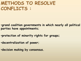 METHODS TO RESOLVE
CONFLICTS :
•grand coalition governments in which nearly all political
parties have appointments;
•protection of minority rights for groups;
•decentralization of power;
•decision making by consensus.
 