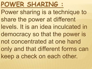 POWER SHARING :
Power sharing is a technique to
share the power at different
levels. It is an idea inculcated in
democracy so that the power is
not concentrated at one hand
only and that different forms can
keep a check on each other.
 